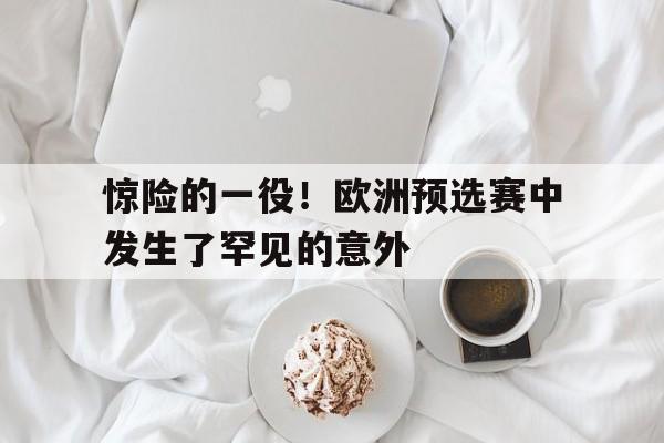 开云体育官网入口-包含惊险的一役!欧洲预选赛中发生了罕见的意外的词条